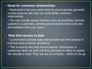 • Good for customer relationships
Applications that are customized for your business generally
include features that help you build better customer
relationships.
You can include various features such as providing real time
updates to customers, sending personalized emails and also
get feedback from your users.
• Real time access to data
Customized business apps also provide real time access to
business data anytime, anywhere.
This is exactly why they are so popular. Employees or
customers need not wait until they get back to office to update
the records or data. They can do so remotely – while on the go
 