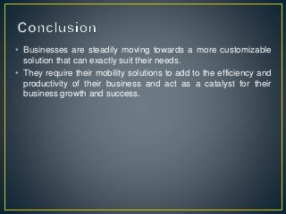 • Businesses are steadily moving towards a more customizable
solution that can exactly suit their needs.
• They require their mobility solutions to add to the efficiency and
productivity of their business and act as a catalyst for their
business growth and success.
 