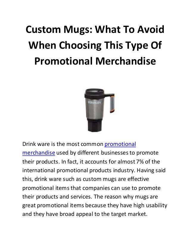 Custom Mugs: What To Avoid
When Choosing This Type Of
Promotional Merchandise
Drink ware is the most common promotional
merchandise used by different businesses to promote
their products. In fact, it accounts for almost7% of the
international promotional products industry. Having said
this, drink ware such as custom mugs are effective
promotional items that companies can use to promote
their products and services. The reason why mugs are
great promotional items because they have high usability
and they have broad appeal to the target market.
 