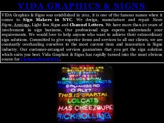 VIDA GRAPHICS & SIGNS
VIDA Graphics & Signs was established in 2011, it is one of the famous names when it
comes to Sign Makers in NYC. We design, manufacture and repair Neon
Signs, Awnings, Light Box Signs and Channel Letters. We have more than 20 years of
involvement in sign business, Our professional sign experts understands your
requirements. We would love to help anyone who want to achieve their extraordinary
sign solutions. Committed to give superior items and services to all our clients, we are
constantly overhauling ourselves to the most current item and innovation in Signs
industry. Our customer-arranged services guarantees that you get the sign solution
which suits you best. Vida Graphics & Signs has rapidly turned into the most obvious
source for Custom Neon NYC.
 