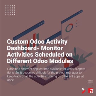 Custom Odoo Activity
Dashboard- Monitor
Activities Scheduled on
Different Odoo Modules
Odoo has different applications available for various opera-
tions. So, it becomes diﬃcult for the project manager to
keep track of all the activities running on different apps at
once.
 