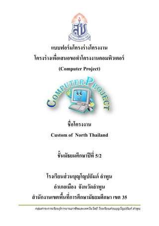 แบบฟอร์ มโครงร่ างโครงงาน
โครงร่ างเพือเสนอขอทาโครงงานคอมพิวเตอร์
่
(Computer Project)

ชื่อโครงงาน
Custom of North Thailand
ชั้นมัธยมศึกษาปี ที่ 5/2
โรงเรียนส่ วนบุญโญปถัมภ์ ลาพูน
อาเภอเมือง จังหวัดลาพูน
สานักงานเขตพืนที่การศึกษามัธยมศึกษา เขต 35
้
กลุ่มสาระการเรียนรู้การงานอาชีพและเทคโนโลยี โรงเรียนส่วนบุญโญปถัมภ์ ลาพูน

 