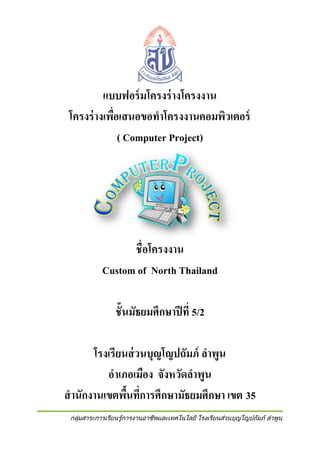 แบบฟอร์ มโครงร่ างโครงงาน
โครงร่ างเพือเสนอขอทาโครงงานคอมพิวเตอร์
่
( Computer Project)

ชื่อโครงงาน
Custom of North Thailand
ชั้นมัธยมศึกษาปี ที่ 5/2
โรงเรียนส่ วนบุญโญปถัมภ์ ลาพูน
อาเภอเมือง จังหวัดลาพูน
สานักงานเขตพืนที่การศึกษามัธยมศึกษา เขต 35
้
กลุ่มสาระการเรียนรู้การงานอาชีพและเทคโนโลยี โรงเรียนส่วนบุญโญปถัมภ์ ลาพูน

 