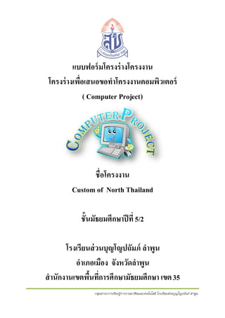 แบบฟอร์ มโครงร่ างโครงงาน
โครงร่ างเพื่อเสนอขอทาโครงงานคอมพิวเตอร์
( Computer Project)

ชื่อโครงงาน
Custom of North Thailand
ชั้นมัธยมศึกษาปี ที่ 5/2
โรงเรียนส่ วนบุญโญปถัมภ์ ลาพูน
อาเภอเมือง จังหวัดลาพูน
สานักงานเขตพืนที่การศึกษามัธยมศึกษา เขต 35
้
กลุ่มสาระการเรียนรู้การงานอาชีพและเทคโนโลยี โรงเรียนส่วนบุญโญปถัมภ์ ลาพูน

 