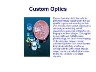 Custom Optics
Custom Optics is a field that calls for
personalized care of each client that has
specific requirement according to their
own projects. The world of technology is
constantly transforming, and all
organizations connected to them have to
keep up with those changes. This applies
to many different fields like radio
pharmacology that involves the mapping
of the molecular pathways inside
different organisms. This comes into the
field of micro biology which was
developed in the 20th century to go in
deeper into the micro biological realms
to find real solutions to different
diseases.

 