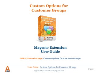 User Guide: Custom Options for Customer Groups
Page 1
Custom Options for
Customer Groups
Magento Extension
User Guide
Official extension page: Custom Options for Customer Groups
Support: http://amasty.com/support.html
 
