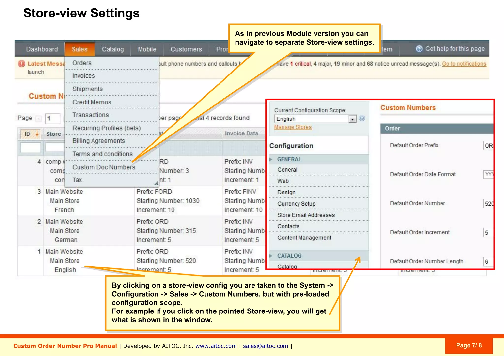 Aitoc3. Custom Order Number Pro - General settings
22
3
1
You get a separate set of settings for
Orders, Invoices, Shipments & Credit
Memos.
Set the number, with which your Order numbering
shoud start (starting with the next Order).
With the first module launch, the number is taken
from Magento config. After you switch off/uninstall
the module, the number and general configuration
are taken from Magento config.
1.
Set the value, by which your Order number should
increase with each new Order. For instance, with the
current configuration, the next Order will be #888
(777+111).
2.
Magento’s default Order Number Length is 8 digits.
Here you can specify a custom length (without the
prefix and the date).
If the value is smaller than your current Order
Number, the setting will be ignored.
If the value is larger than your current Order
Number, additional zeros will be added. E.g.:
-Order #777, if specified length is “3”
-Order #0000777, if specified length is “7”.
3.
System > Conﬁguration > Sales > Custom Numbers
 