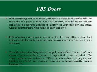 FBS Doors
● With everything you do to make your home luxurious and comfortable, the
truest luxury is peace of mind. The FBS Sanctuary™, redefines panic rooms
and offers the supreme comfort of security, in your most personal space,
without compromising your home’s beauty and style.
● FBS provides custom panic rooms in the US. We offer custom built
residential steel security doors designed for quick and secure access to your
safe room.
● The old notion of rushing into a cramped, windowless “panic room” as a
means of protection from intruders is impractical … and unrealistic. The
expert engineers and artisans at FBS work with architects, designers, and
builders to retrofit any existing room into a technologically secured
Sanctuary™.
 