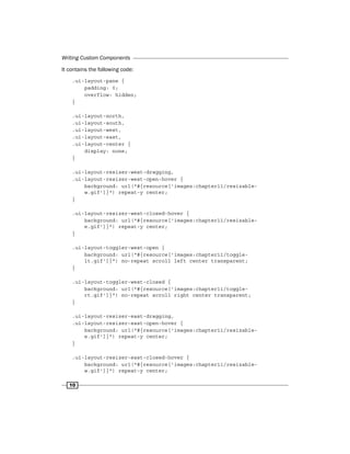 Writing Custom Components
10
It contains the following code:
.ui-layout-pane {
padding: 0;
overflow: hidden;
}
.ui-layout-north,
.ui-layout-south,
.ui-layout-west,
.ui-layout-east,
.ui-layout-center {
display: none;
}
.ui-layout-resizer-west-dragging,
.ui-layout-resizer-west-open-hover {
background: url("#{resource['images:chapter11/resizable-
w.gif']}") repeat-y center;
}
.ui-layout-resizer-west-closed-hover {
background: url("#{resource['images:chapter11/resizable-
e.gif']}") repeat-y center;
}
.ui-layout-toggler-west-open {
background: url("#{resource['images:chapter11/toggle-
lt.gif']}") no-repeat scroll left center transparent;
}
.ui-layout-toggler-west-closed {
background: url("#{resource['images:chapter11/toggle-
rt.gif']}") no-repeat scroll right center transparent;
}
.ui-layout-resizer-east-dragging,
.ui-layout-resizer-east-open-hover {
background: url("#{resource['images:chapter11/resizable-
e.gif']}") repeat-y center;
}
.ui-layout-resizer-east-closed-hover {
background: url("#{resource['images:chapter11/resizable-
w.gif']}") repeat-y center;
 