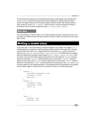 Chapter 11
13
The last three style classes are not specified by the jQuery Layout plugin. We will apply them
in the renderer class to the layout panes without subpanes or specific elements within
panes. The specific elements are the pane header and pane content. We intend to define a
pane header by using facet="header". All the content in the pane except the header is
considered as pane content and gets the class ui-layout-pane-content.
See also
The recipe Writing a renderer class in this chapter explains the plain markup structure more
precisely. The reader will see what layout panes, the pane header, and the pane content look
like in HTML.
Writing a model class
As we have seen in the recipe Writing a JavaScript widget in this chapter, the widget's init()
method expects a configuration object with layout options. Options are passed when creating
a layout. That means the layout tag should have an attribute options that is bound to a
bean such as options="#{layoutBean.layoutOptions}". The JSON structure of layout
options is specified by the jQuery Layout plugin (http://layout.jquery-dev.net). There
are seven main keys with values representing options. The main keys are: "panes" (contains
options for all panes), "north" (contains options for the north pane), "center" (contains
options for the center pane), "south" (contains options for the south pane), "west" (contains
options for the west pane), "east" (contains options for the east pane), and "childOptions"
(contains options for the nested sub-layout). The available options are described on the plugin's
documentation page. An example of such a structure is shown in the following snippet:
{
"panes": {
"resizeWhileDragging": true,
"slidable": false,
"spacing": 6
},
"north": {
"closable": false,
"resizable": false,
"size": 60
},
...
"east": {
"minSize": 180,
"maxSize": 650,
 