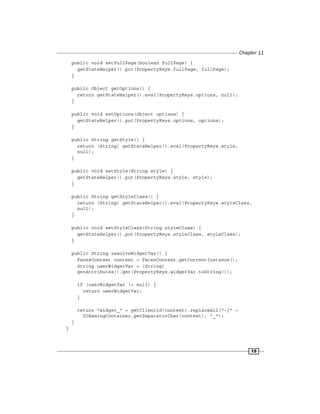 Chapter 11
19
public void setFullPage(boolean fullPage) {
getStateHelper().put(PropertyKeys.fullPage, fullPage);
}
public Object getOptions() {
return getStateHelper().eval(PropertyKeys.options, null);
}
public void setOptions(Object options) {
getStateHelper().put(PropertyKeys.options, options);
}
public String getStyle() {
return (String) getStateHelper().eval(PropertyKeys.style,
null);
}
public void setStyle(String style) {
getStateHelper().put(PropertyKeys.style, style);
}
public String getStyleClass() {
return (String) getStateHelper().eval(PropertyKeys.styleClass,
null);
}
public void setStyleClass(String styleClass) {
getStateHelper().put(PropertyKeys.styleClass, styleClass);
}
public String resolveWidgetVar() {
FacesContext context = FacesContext.getCurrentInstance();
String userWidgetVar = (String)
getAttributes().get(PropertyKeys.widgetVar.toString());
if (userWidgetVar != null) {
return userWidgetVar;
}
return "widget_" + getClientId(context).replaceAll("-|" +
UINamingContainer.getSeparatorChar(context), "_");
}
}
 