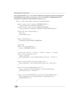 Writing Custom Components
20
The component class LayoutPane does not specify any resources and does not implement
the interfaces Widget and ClientBehaviorHolder because no widget exists for this
component. It is used as a child component under Layout.
public class LayoutPane extends UIComponentBase {
public static final String COMPONENT_FAMILY =
"org.primefaces.cookbook.component";
private static final String DEFAULT_RENDERER =
"org.primefaces.cookbook.component.LayoutPaneRenderer";
protected enum PropertyKeys {
position,
combinedPosition
}
public LayoutPane() {
setRendererType(DEFAULT_RENDERER);
}
@Override
public String getFamily() {
return COMPONENT_FAMILY;
}
// position "north" | "south" | "west" | "east" | "center"
public String getPosition() {
return (String)
getStateHelper().eval(PropertyKeys.position, "center");
}
public void setPosition(String position) {
getStateHelper().put(PropertyKeys.position, position);
}
public String getCombinedPosition() {
return (String) getStateHelper().eval(PropertyKeys.
combinedPosition, "center");
}
public void setCombinedPosition(String combinedPosition) {
getStateHelper().put(PropertyKeys.combinedPosition,
combinedPosition);
}
}
 
