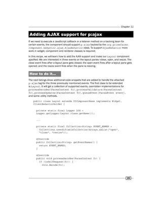 Chapter 11
29
Adding AJAX support for p:ajax
If we need to execute a JavaScript callback or a listener method on a backing bean for
certain events, the component should support p:ajax backed by the org.primefaces.
component.behavior.ajax.AjaxBehavior class. To support AjaxBehavior more
work in widget, component and renderer classes is required.
In this recipe, we will learn how to add the AJAX support and make our Layout component
ajaxified. We are interested in three events on the layout panes—close, open, and resize. The
close event fires after a layout pane gets closed; the open event fires after a layout pane gets
opened; and the resize event fires when the pane is resizing.
How to do it...
The next listings show additional code snippets that are added to handle the attached
p:ajax tag for the three previously mentioned events. The first class to be extended
is Layout. It will get a collection of supported events, overridden implementations for
processDecodes(FacesContext fc), processValidators(FacesContext
fc), processUpdates(FacesContext fc), queueEvent(FacesEvent event),
and some utility methods.
public class Layout extends UIComponentBase implements Widget,
ClientBehaviorHolder {
private static final Logger LOG =
Logger.getLogger(Layout.class.getName());
...
private static final Collection<String> EVENT_NAMES =
Collections.unmodifiableCollection(Arrays.asList("open",
"close", "resize"));
@Override
public Collection<String> getEventNames() {
return EVENT_NAMES;
}
@Override
public void processDecodes(FacesContext fc) {
if (isSelfRequest(fc)) {
this.decode(fc);
 