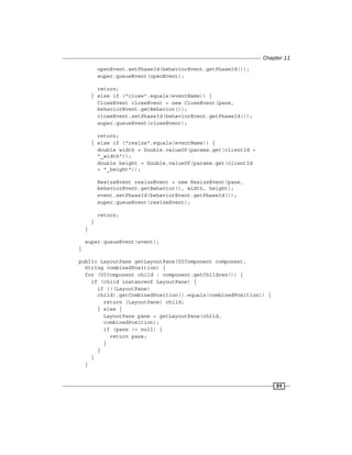 Chapter 11
31
openEvent.setPhaseId(behaviorEvent.getPhaseId());
super.queueEvent(openEvent);
return;
} else if ("close".equals(eventName)) {
CloseEvent closeEvent = new CloseEvent(pane,
behaviorEvent.getBehavior());
closeEvent.setPhaseId(behaviorEvent.getPhaseId());
super.queueEvent(closeEvent);
return;
} else if ("resize".equals(eventName)) {
double width = Double.valueOf(params.get(clientId +
"_width"));
double height = Double.valueOf(params.get(clientId
+ "_height"));
ResizeEvent resizeEvent = new ResizeEvent(pane,
behaviorEvent.getBehavior(), width, height);
event.setPhaseId(behaviorEvent.getPhaseId());
super.queueEvent(resizeEvent);
return;
}
}
super.queueEvent(event);
}
public LayoutPane getLayoutPane(UIComponent component,
String combinedPosition) {
for (UIComponent child : component.getChildren()) {
if (child instanceof LayoutPane) {
if (((LayoutPane)
child).getCombinedPosition().equals(combinedPosition)) {
return (LayoutPane) child;
} else {
LayoutPane pane = getLayoutPane(child,
combinedPosition);
if (pane != null) {
return pane;
}
}
}
}
 