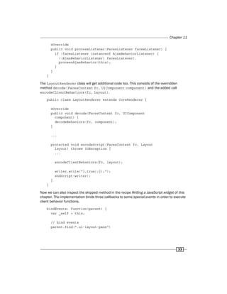 Chapter 11
33
@Override
public void processListener(FacesListener facesListener) {
if (facesListener instanceof AjaxBehaviorListener) {
((AjaxBehaviorListener) facesListener).
processAjaxBehavior(this);
}
}
}
The LayoutRenderer class will get additional code too. This consists of the overridden
method decode(FacesContext fc, UIComponent component) and the added call
encodeClientBehaviors(fc, layout).
public class LayoutRenderer extends CoreRenderer {
@Override
public void decode(FacesContext fc, UIComponent
component) {
decodeBehaviors(fc, component);
}
...
protected void encodeScript(FacesContext fc, Layout
layout) throws IOException {
...
encodeClientBehaviors(fc, layout);
writer.write("},true);});");
endScript(writer);
}
}
Now we can also inspect the skipped method in the recipe Writing a JavaScript widget of this
chapter. The implementation binds three callbacks to some special events in order to execute
client behavior functions.
bindEvents: function(parent) {
var _self = this;
// bind events
parent.find(".ui-layout-pane")
 