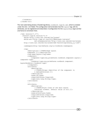 Chapter 11
37
</renderer>
</render-kit>
The next code listing shows a Facelet tag library, cookbook.taglib.xml, which is created
under the WEB-INF folder. The configuration demonstrates how the layout tag, with its
attributes, can be registered and described. A configuration for the layoutPane tag is similar
and hence is not shown here.
<?xml version="1.0"?>
<facelet-taglib version="2.0"
xmlns="http://java.sun.com/xml/ns/javaee"
xmlns:xsi="http://www.w3.org/2001/XMLSchema-instance"
xsi:schemaLocation="http://java.sun.com/xml/ns/javaee
http://java.sun.com/xml/ns/javaee/web-facelettaglibrary_2_0.xsd">
<namespace>http://primefaces.org/ui/cookbook</namespace>
<tag>
<description><![CDATA[Page Layout
component.]]></description>
<tag-name>layout</tag-name>
<component>
<component-type>org.primefaces.cookbook.component.Layout</
component-type>
<renderer-type>org.primefaces.cookbook.component.
LayoutRenderer</renderer-type>
</component>
<attribute>
<description>
<![CDATA[Unique identifier of the component in
a namingContainer.]]>
</description>
<name>id</name>
<required>false</required>
<type>java.lang.String</type>
</attribute>
...
<attribute>
<description>
<![CDATA[Style class of the main Layout
container element. Default value is null.]]>
</description>
<name>styleClass</name>
<required>false</required>
<type>java.lang.String</type>
</attribute>
 