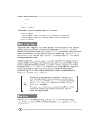 Writing Custom Components
38
</tag>
...
</facelet-taglib>
The tag library should be disclosed in web.xml by its path.
<context-param>
<param-name>javax.faces.FACELETS_LIBRARIES</param-name>
<param-value>/WEB-INF/cookbook.taglib.xml</param-value>
</context-param>
How it works...
The place for XML configuration files is either the WEB-INF (WAR projects) or META-INF (JAR
projects) folder. The component family and renderer types for faces-config.xml were
defined in the component classes Layout and LayoutPane (see the recipe Writing component
classes of this chapter). The same types should be put in the XML tags component-family
and renderer-type. Two other tags, component-class and renderer-class, point to
the fully qualified class names.
The Facelet tag library, cookbook.taglib.xml, is the second important place where the
component tag name, the tag handler class, references to the component, and the renderer
types are registered. The component tag's name is linked over the component and renderer
types to the data in faces-config.xml. Furthermore, this file describes the component's
exposed attributes (name, type, required flag, and so on) along with the description.
Component tags can be used in Facelets (XHTML files) under the specified namespace
http://primefaces.org/ui/cookbook.
There is also an alternative way for registration in faces-config.
xml. The component and renderer classes can be annotated with
@FacesComponent and @FacesRenderer respectively (package
javax.faces.component). In this case, no entries in faces-
config.xml are needed.
A contex-param entry in web.xml is only required if we develop
components in a WAR project. Putting components in a JAR file
makes this entry redundant.
See also
The last recipe of this chapter, Running it, will show how to use the component tags
layout and layoutPane with the specified namespace http://primefaces.org
/ui/cookbook.
 