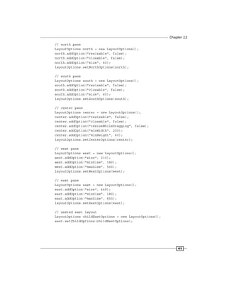 Chapter 11
41
// north pane
LayoutOptions north = new LayoutOptions();
north.addOption("resizable", false);
north.addOption("closable", false);
north.addOption("size", 60);
layoutOptions.setNorthOptions(north);
// south pane
LayoutOptions south = new LayoutOptions();
south.addOption("resizable", false);
south.addOption("closable", false);
south.addOption("size", 40);
layoutOptions.setSouthOptions(south);
// center pane
LayoutOptions center = new LayoutOptions();
center.addOption("resizable", false);
center.addOption("closable", false);
center.addOption("resizeWhileDragging", false);
center.addOption("minWidth", 200);
center.addOption("minHeight", 60);
layoutOptions.setCenterOptions(center);
// west pane
LayoutOptions west = new LayoutOptions();
west.addOption("size", 210);
west.addOption("minSize", 180);
west.addOption("maxSize", 500);
layoutOptions.setWestOptions(west);
// east pane
LayoutOptions east = new LayoutOptions();
east.addOption("size", 448);
east.addOption("minSize", 180);
east.addOption("maxSize", 650);
layoutOptions.setEastOptions(east);
// nested east layout
LayoutOptions childEastOptions = new LayoutOptions();
east.setChildOptions(childEastOptions);
 