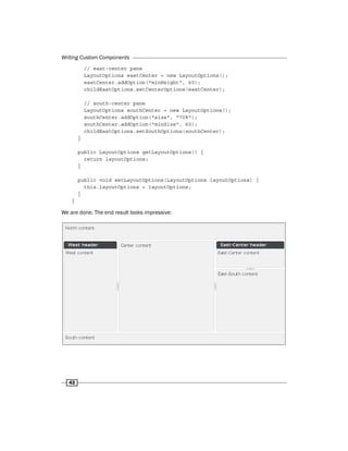Writing Custom Components
42
// east-center pane
LayoutOptions eastCenter = new LayoutOptions();
eastCenter.addOption("minHeight", 60);
childEastOptions.setCenterOptions(eastCenter);
// south-center pane
LayoutOptions southCenter = new LayoutOptions();
southCenter.addOption("size", "70%");
southCenter.addOption("minSize", 60);
childEastOptions.setSouthOptions(southCenter);
}
public LayoutOptions getLayoutOptions() {
return layoutOptions;
}
public void setLayoutOptions(LayoutOptions layoutOptions) {
this.layoutOptions = layoutOptions;
}
}
We are done. The end result looks impressive:
 