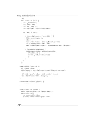 Writing Custom Components
6
*/
init:function (cfg) {
this._super(cfg);
this.cfg = cfg;
this.id = cfg.id;
this.jqTarget = $(cfg.forTarget);
var _self = this;
if (this.jqTarget.is(':visible')) {
this.createLayout();
} else {
var hiddenParent = this.jqTarget.parents
('.ui-hidden-container:first');
var hiddenParentWidget = hiddenParent.data('widget');
if (hiddenParentWidget) {
hiddenParentWidget.addOnshowHandler
(function () {
return _self.createLayout();
});
}
}
},
createLayout:function () {
// create layout
this.layout = this.jqTarget.layout(this.cfg.options);
// bind "open", "close" and "resize" events
this.bindEvents(this.jqTarget);
},
bindEvents:function(parent) {
...
},
toggle:function (pane) {
this.jqTarget.find(".ui-layout-pane").
each(function() {
var combinedPosition =
$(this).data('combinedposition');
 