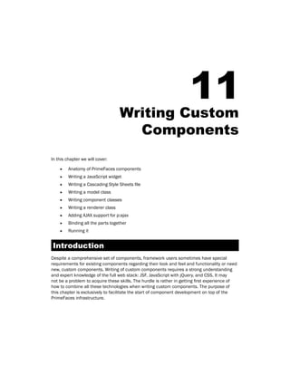 11Writing Custom
Components
In this chapter we will cover:
ff Anatomy of PrimeFaces components
ff Writing a JavaScript widget
ff Writing a Cascading Style Sheets file
ff Writing a model class
ff Writing component classes
ff Writing a renderer class
ff Adding AJAX support for p:ajax
ff Binding all the parts together
ff Running it
Introduction
Despite a comprehensive set of components, framework users sometimes have special
requirements for existing components regarding their look and feel and functionality or need
new, custom components. Writing of custom components requires a strong understanding
and expert knowledge of the full web stack: JSF, JavaScript with jQuery, and CSS. It may
not be a problem to acquire these skills. The hurdle is rather in getting first experience of
how to combine all these technologies when writing custom components. The purpose of
this chapter is exclusively to facilitate the start of component development on top of the
PrimeFaces infrastructure.
 