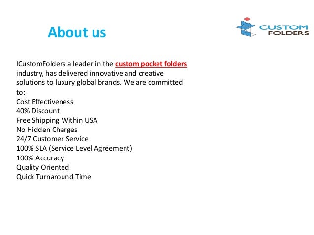 About us
ICustomFolders a leader in the custom pocket folders
industry, has delivered innovative and creative
solutions to luxury global brands. We are committed
to:
Cost Effectiveness
40% Discount
Free Shipping Within USA
No Hidden Charges
24/7 Customer Service
100% SLA (Service Level Agreement)
100% Accuracy
Quality Oriented
Quick Turnaround Time
 