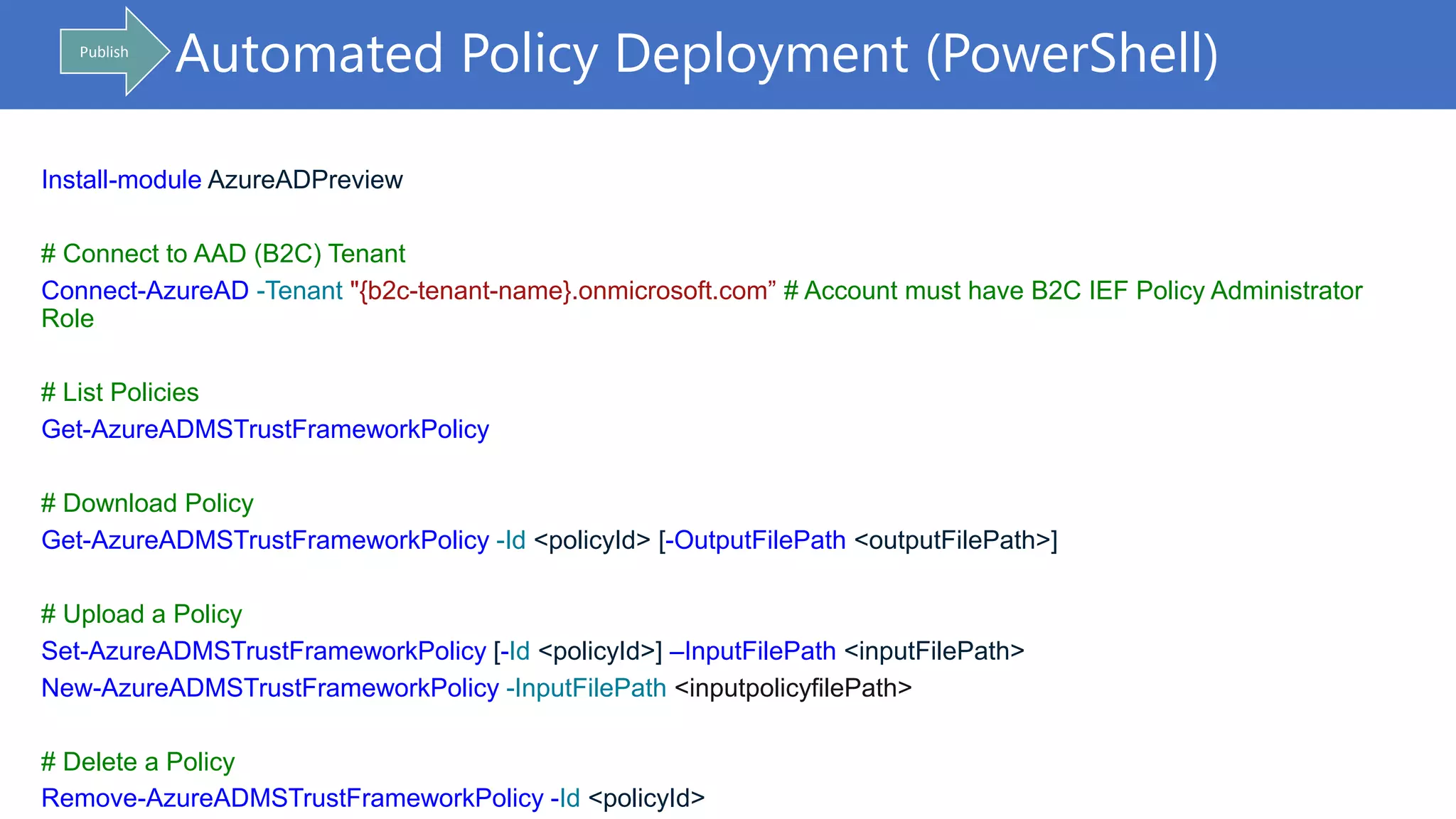 Automated Policy Deployment (PowerShell)Publish
Install-module AzureADPreview
# Connect to AAD (B2C) Tenant
Connect-AzureAD -Tenant "{b2c-tenant-name}.onmicrosoft.com” # Account must have B2C IEF Policy Administrator
Role
# List Policies
Get-AzureADMSTrustFrameworkPolicy
# Download Policy
Get-AzureADMSTrustFrameworkPolicy -Id <policyId> [-OutputFilePath <outputFilePath>]
# Upload a Policy
Set-AzureADMSTrustFrameworkPolicy [-Id <policyId>] –InputFilePath <inputFilePath>
New-AzureADMSTrustFrameworkPolicy -InputFilePath <inputpolicyfilePath>
# Delete a Policy
Remove-AzureADMSTrustFrameworkPolicy -Id <policyId>
 