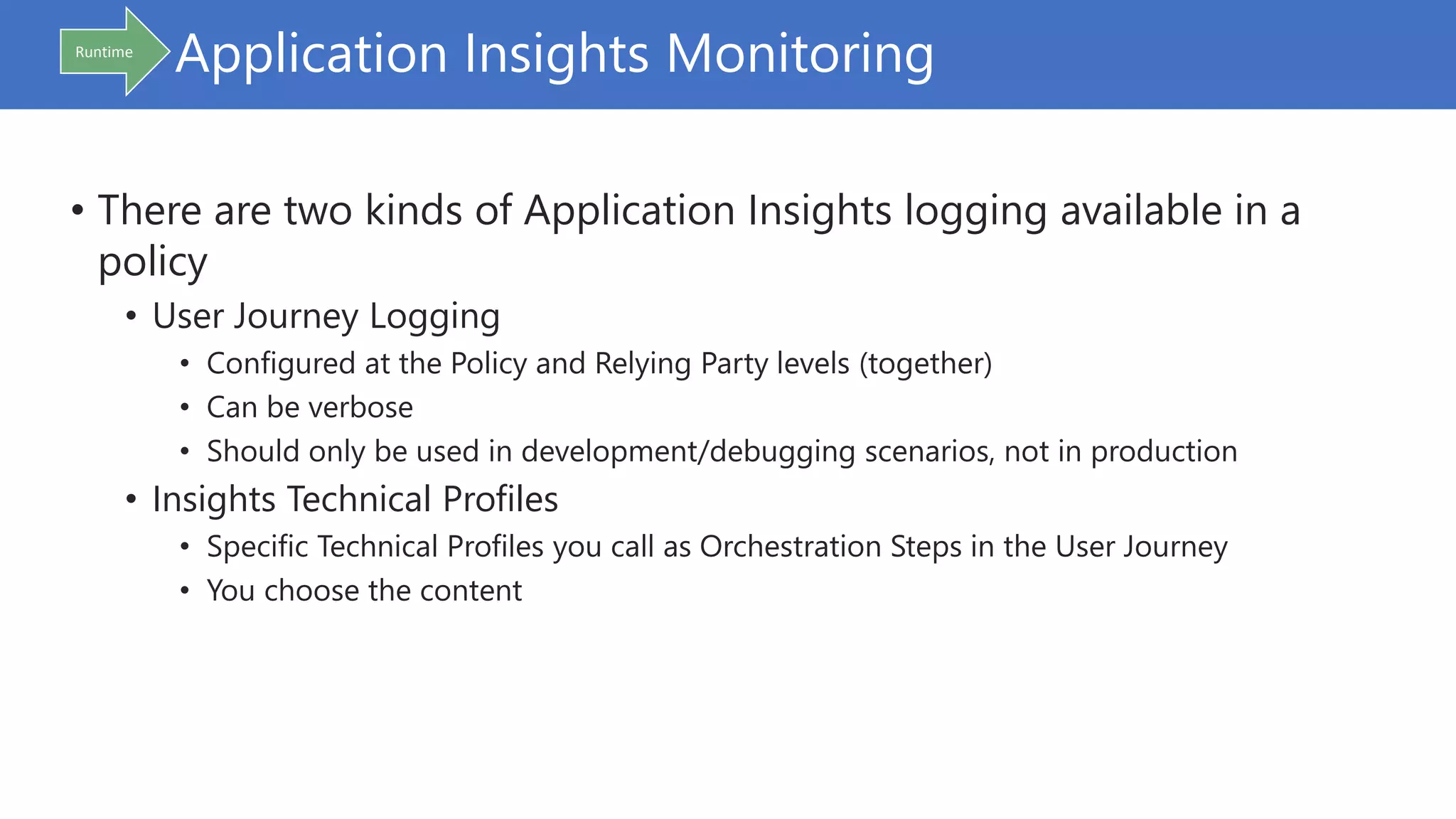 Application Insights Monitoring
• There are two kinds of Application Insights logging available in a
policy
• User Journey Logging
• Configured at the Policy and Relying Party levels (together)
• Can be verbose
• Should only be used in development/debugging scenarios, not in production
• Insights Technical Profiles
• Specific Technical Profiles you call as Orchestration Steps in the User Journey
• You choose the content
Runtime
 