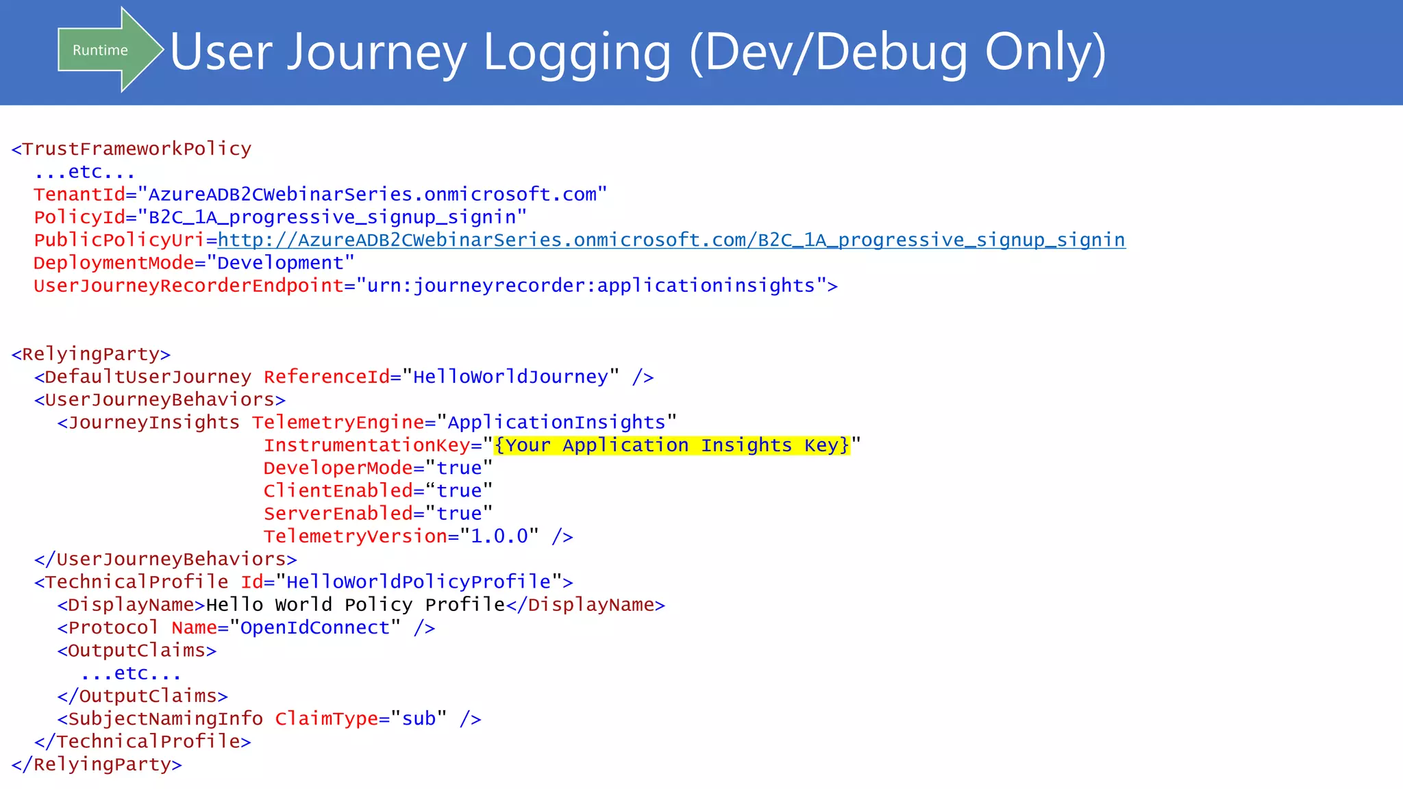 User Journey Logging (Dev/Debug Only)
<TrustFrameworkPolicy
...etc...
TenantId="AzureADB2CWebinarSeries.onmicrosoft.com"
PolicyId="B2C_1A_progressive_signup_signin"
PublicPolicyUri=http://AzureADB2CWebinarSeries.onmicrosoft.com/B2C_1A_progressive_signup_signin
DeploymentMode="Development"
UserJourneyRecorderEndpoint="urn:journeyrecorder:applicationinsights">
<RelyingParty>
<DefaultUserJourney ReferenceId="HelloWorldJourney" />
<UserJourneyBehaviors>
<JourneyInsights TelemetryEngine="ApplicationInsights"
InstrumentationKey="{Your Application Insights Key}"
DeveloperMode="true"
ClientEnabled=“true"
ServerEnabled="true"
TelemetryVersion="1.0.0" />
</UserJourneyBehaviors>
<TechnicalProfile Id="HelloWorldPolicyProfile">
<DisplayName>Hello World Policy Profile</DisplayName>
<Protocol Name="OpenIdConnect" />
<OutputClaims>
...etc...
</OutputClaims>
<SubjectNamingInfo ClaimType="sub" />
</TechnicalProfile>
</RelyingParty>
Runtime
 