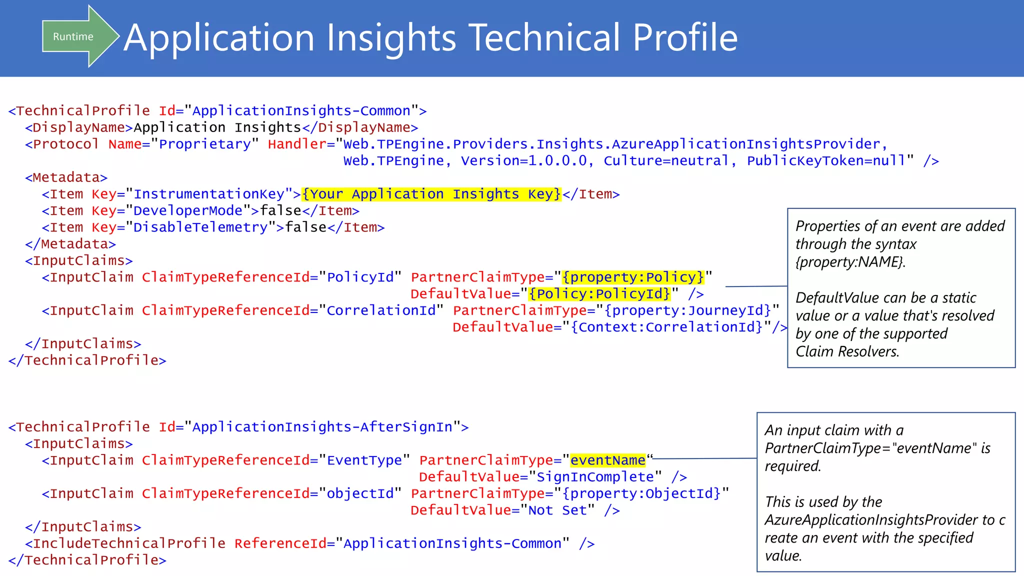Application Insights Technical Profile
<TechnicalProfile Id="ApplicationInsights-Common">
<DisplayName>Application Insights</DisplayName>
<Protocol Name="Proprietary" Handler="Web.TPEngine.Providers.Insights.AzureApplicationInsightsProvider,
Web.TPEngine, Version=1.0.0.0, Culture=neutral, PublicKeyToken=null" />
<Metadata>
<Item Key="InstrumentationKey">{Your Application Insights Key}</Item>
<Item Key="DeveloperMode">false</Item>
<Item Key="DisableTelemetry">false</Item>
</Metadata>
<InputClaims>
<InputClaim ClaimTypeReferenceId="PolicyId" PartnerClaimType="{property:Policy}"
DefaultValue="{Policy:PolicyId}" />
<InputClaim ClaimTypeReferenceId="CorrelationId" PartnerClaimType="{property:JourneyId}"
DefaultValue="{Context:CorrelationId}"/>
</InputClaims>
</TechnicalProfile>
<TechnicalProfile Id="ApplicationInsights-AfterSignIn">
<InputClaims>
<InputClaim ClaimTypeReferenceId="EventType" PartnerClaimType="eventName“
DefaultValue="SignInComplete" />
<InputClaim ClaimTypeReferenceId="objectId" PartnerClaimType="{property:ObjectId}"
DefaultValue="Not Set" />
</InputClaims>
<IncludeTechnicalProfile ReferenceId="ApplicationInsights-Common" />
</TechnicalProfile>
An input claim with a
PartnerClaimType="eventName" is
required.
This is used by the
AzureApplicationInsightsProvider to c
reate an event with the specified
value.
Properties of an event are added
through the syntax
{property:NAME}.
DefaultValue can be a static
value or a value that's resolved
by one of the supported
Claim Resolvers.
Runtime
 