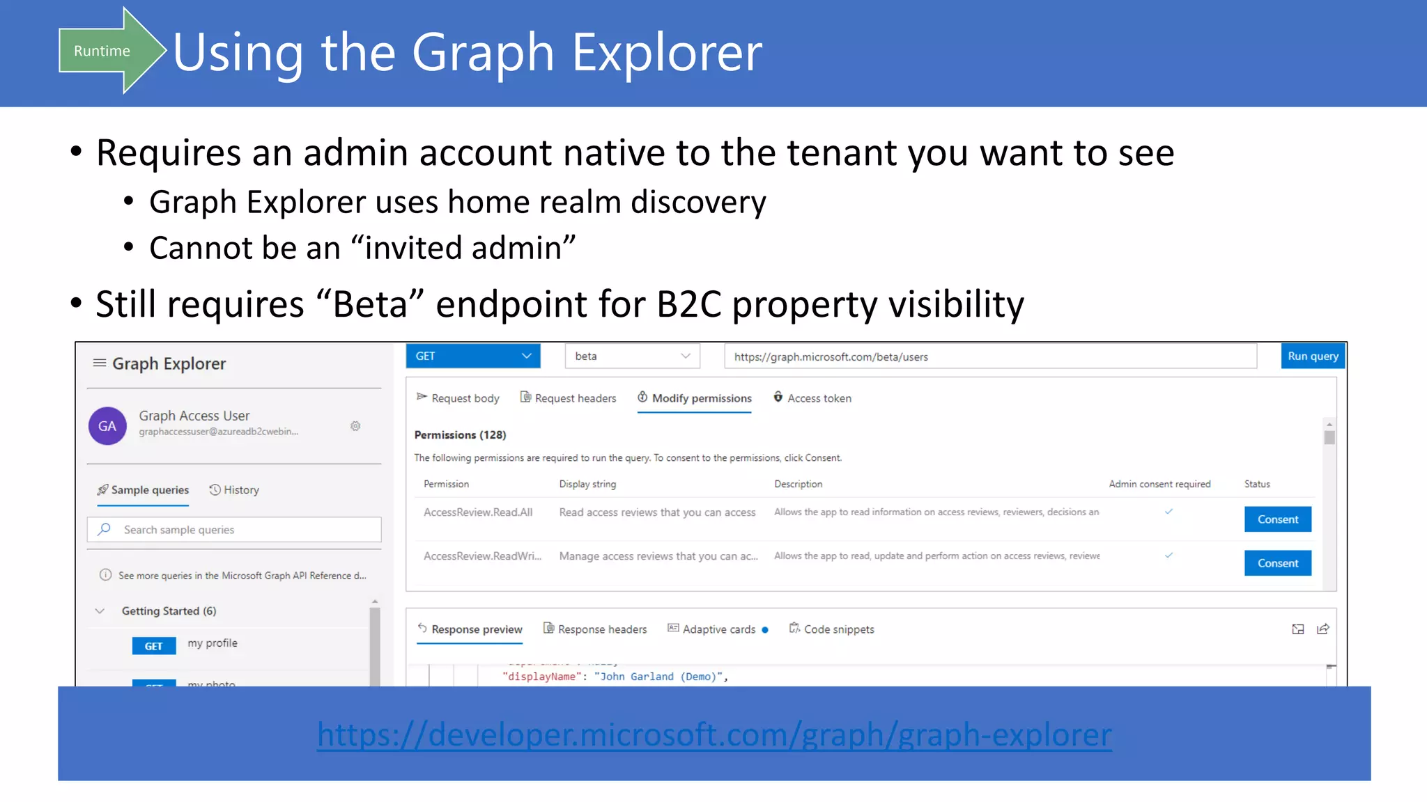 Using the Graph Explorer
• Requires an admin account native to the tenant you want to see
• Graph Explorer uses home realm discovery
• Cannot be an “invited admin”
• Still requires “Beta” endpoint for B2C property visibility
Runtime
https://developer.microsoft.com/graph/graph-explorer
 