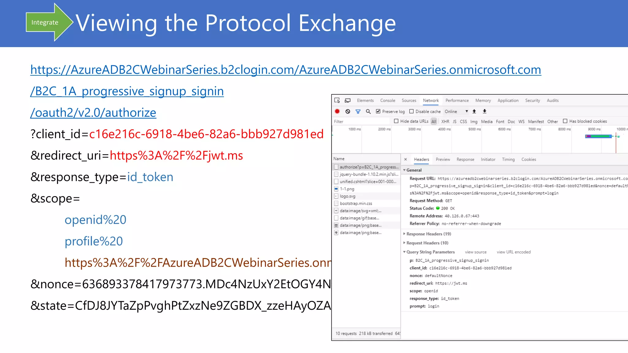 Viewing the Protocol Exchange
https://AzureADB2CWebinarSeries.b2clogin.com/AzureADB2CWebinarSeries.onmicrosoft.com
/B2C_1A_progressive_signup_signin
/oauth2/v2.0/authorize
?client_id=c16e216c-6918-4be6-82a6-bbb927d981ed
&redirect_uri=https%3A%2F%2Fjwt.ms
&response_type=id_token
&scope=
openid%20
profile%20
https%3A%2F%2FAzureADB2CWebinarSeries.onmicrosoft.com%2Fapi%2FSample.Read
&nonce=636893378417973773.MDc4NzUxY2EtOGY4NC00ZWYy…
&state=CfDJ8JYTaZpPvghPtZxzNe9ZGBDX_zzeHAyOZAOqMZsvEz…
Integrate
 