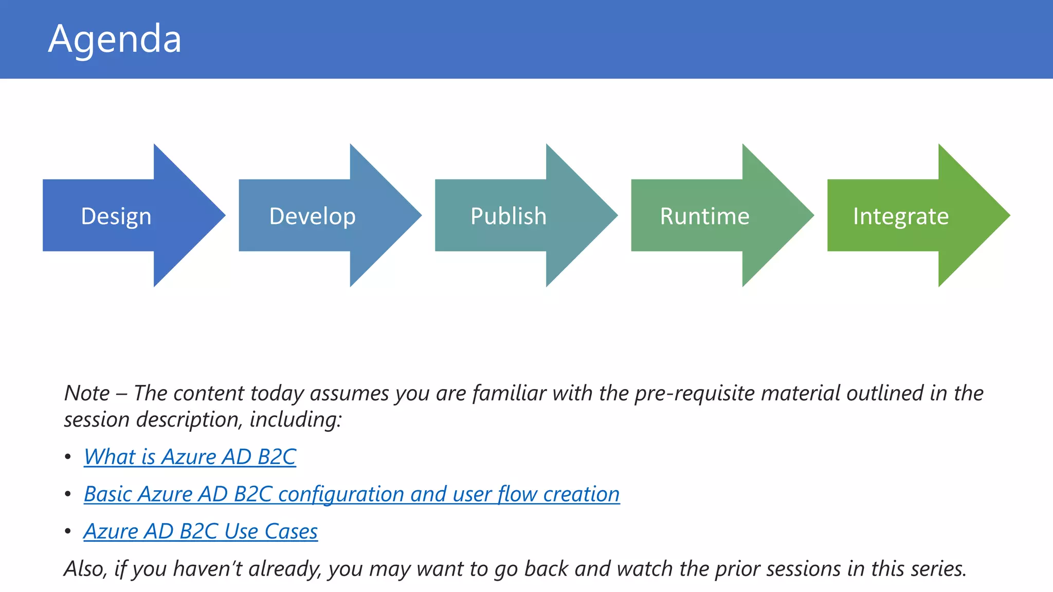 Agenda
Note – The content today assumes you are familiar with the pre-requisite material outlined in the
session description, including:
• What is Azure AD B2C
• Basic Azure AD B2C configuration and user flow creation
• Azure AD B2C Use Cases
Also, if you haven’t already, you may want to go back and watch the prior sessions in this series.
Design Develop Publish Runtime Integrate
 