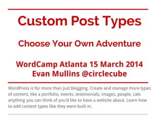 Custom Post Types
Choose Your Own Adventure
WordCamp Atlanta 15 March 2014
Evan Mullins @circlecube
WordPress is for more than just blogging. Create and manage more types
of content, like a portfolio, events, testimonials, images, people, cats
anything you can think of you’d like to have a website about. Learn how
to add content types like they were built in.
 