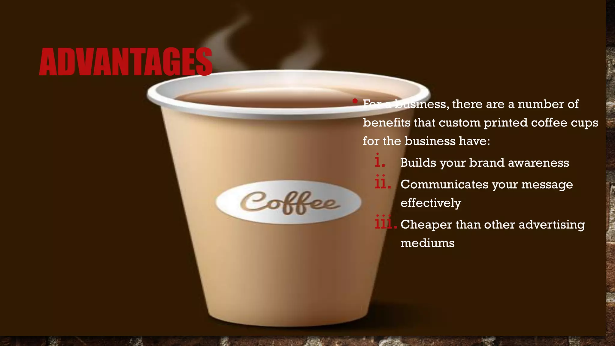 ADVANTAGES
• For a business, there are a number of
benefits that custom printed coffee cups
for the business have:
i. Builds your brand awareness
ii. Communicates your message
effectively
iii.Cheaper than other advertising
mediums
 