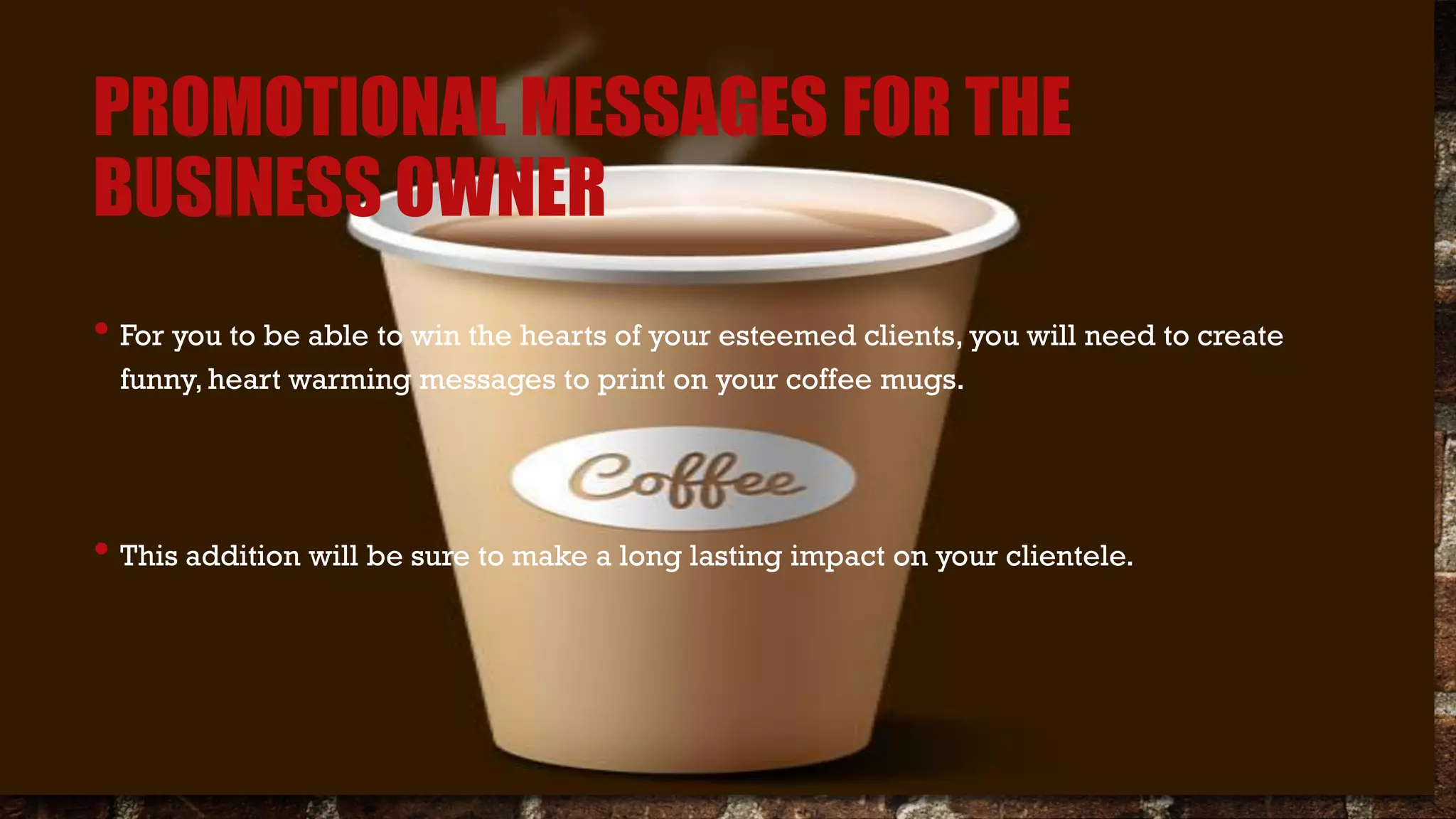 PROMOTIONAL MESSAGES FOR THE
BUSINESS OWNER
• For you to be able to win the hearts of your esteemed clients, you will need to create
funny, heart warming messages to print on your coffee mugs.
• This addition will be sure to make a long lasting impact on your clientele.
 