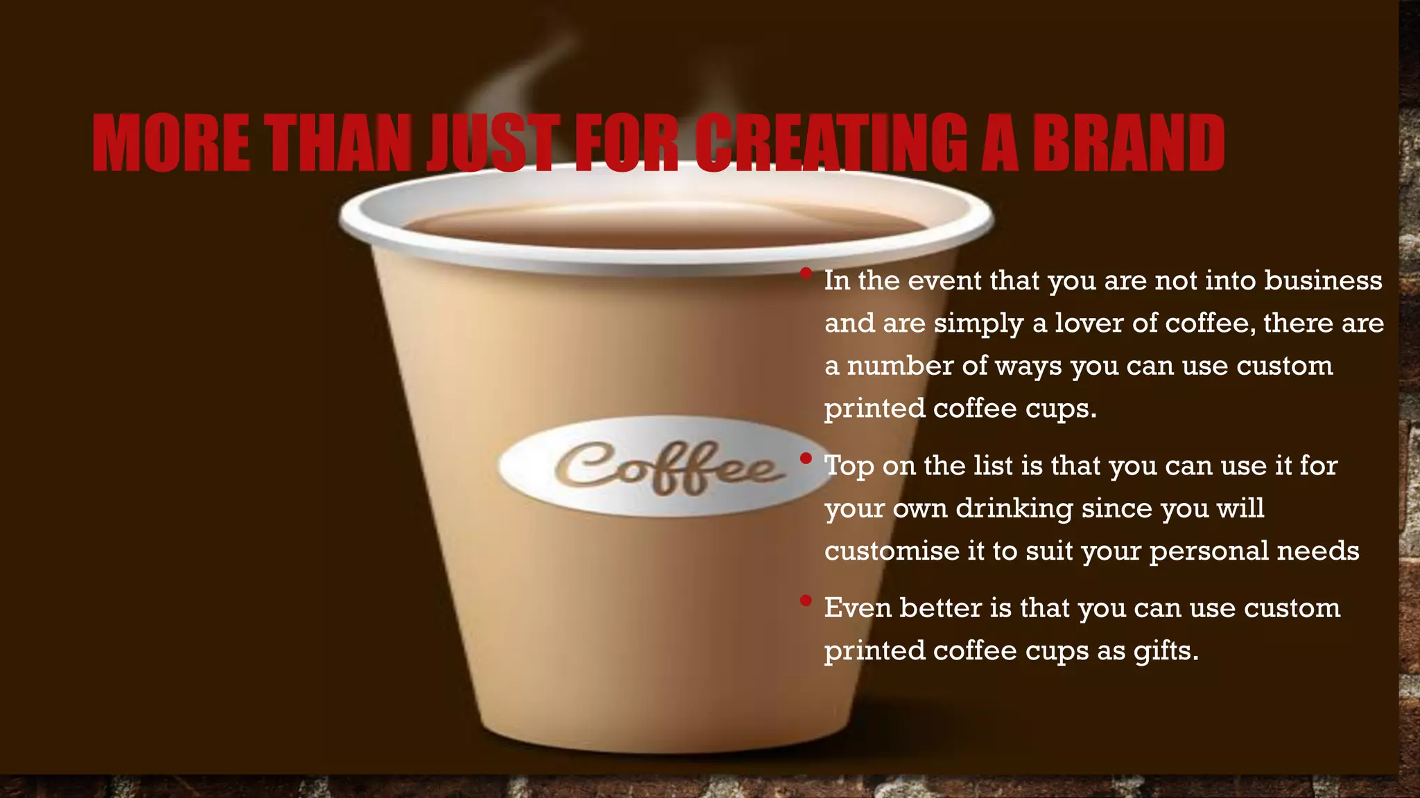 MORE THAN JUST FOR CREATING A BRAND
• In the event that you are not into business
and are simply a lover of coffee, there are
a number of ways you can use custom
printed coffee cups.
• Top on the list is that you can use it for
your own drinking since you will
customise it to suit your personal needs
• Even better is that you can use custom
printed coffee cups as gifts.
 
