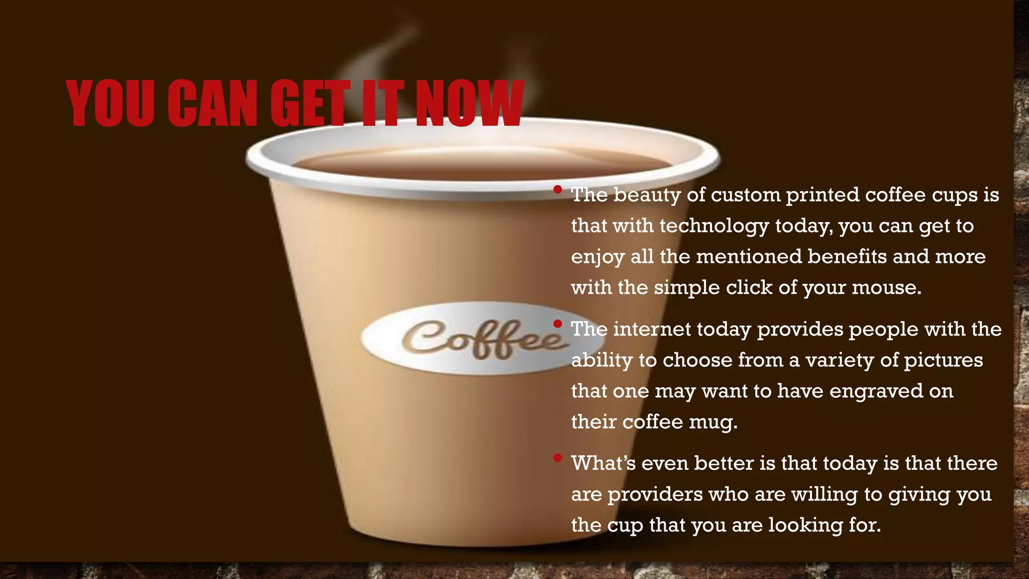 YOU CAN GET IT NOW
• The beauty of custom printed coffee cups is
that with technology today, you can get to
enjoy all the mentioned benefits and more
with the simple click of your mouse.
• The internet today provides people with the
ability to choose from a variety of pictures
that one may want to have engraved on
their coffee mug.
• What’s even better is that today is that there
are providers who are willing to giving you
the cup that you are looking for.
 