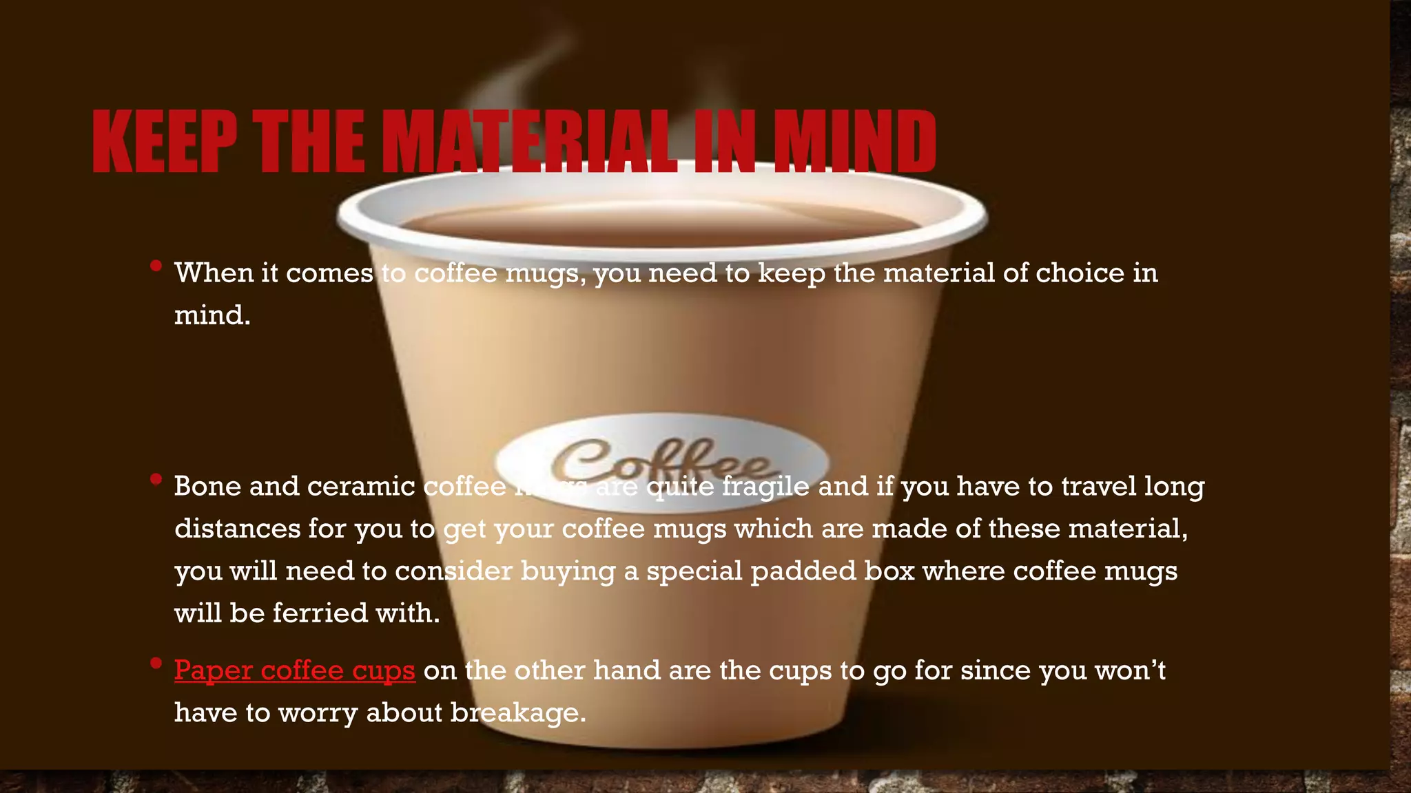 KEEP THE MATERIAL IN MIND
• When it comes to coffee mugs, you need to keep the material of choice in
mind.
• Bone and ceramic coffee mugs are quite fragile and if you have to travel long
distances for you to get your coffee mugs which are made of these material,
you will need to consider buying a special padded box where coffee mugs
will be ferried with.
• Paper coffee cups on the other hand are the cups to go for since you won’t
have to worry about breakage.
 