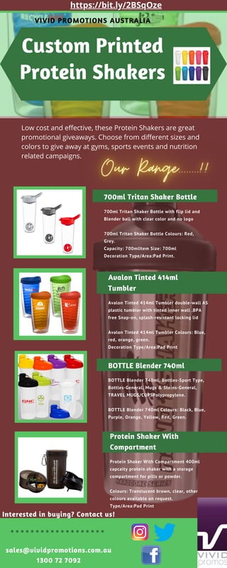 Interested in buying? Contact us!
sales@vividpromotions.com.au
1300 72 7092
Custom Printed
Protein Shakers
VIVID PROMOTIONS AUSTRALIA
700ml Tritan Shaker Bottle
700ml Tritan Shaker Bottle with flip lid and
Blender ball with clear color and no logo
700ml Tritan Shaker Bottle Colours: Red,
Grey.
Capacity: 700mlItem Size: 700ml
Decoration Type/Area:Pad Print.
Avalon Tinted 414ml
Tumbler
Avalon Tinted 414ml Tumbler double-wall AS
plastic tumbler with tinted inner wall ‚BPA
free Snap-on, splash-resistant locking lid
Avalon Tinted 414ml Tumbler Colours: Blue,
red, orange, green.
Decoration Type/Area:Pad Print
BOTTLE Blender 740ml
BOTTLE Blender 740ml, Bottles-Sport Type,
Bottles-General, Mugs & Steins-General,
TRAVEL MUGS/CUPSPolypropylene.
BOTTLE Blender 740ml Colours: Black, Blue,
Purple, Orange, Yellow, Red, Green.
Low cost and effective, these Protein Shakers are great
promotional giveaways. Choose from different sizes and
colors to give away at gyms, sports events and nutrition
related campaigns.
Protein Shaker With
Compartment
Protein Shaker With Compartment 400ml
capcaity protein shaker with a storage
compartment for pills or powder.
Colours: Translucent brown, clear, other
colours available on request.
Type/Area:Pad Print
https://bit.ly/2BSqOze
 