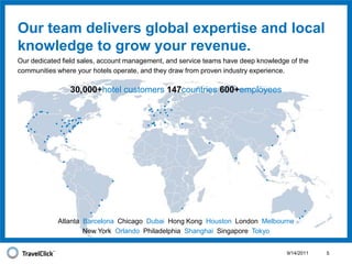 9/14/20115Our team delivers global expertise and local knowledge to grow your revenue.Our dedicated field sales, account management, and service teams have deep knowledge of the communities where your hotels operate, and they draw from proven industry experience. 30,000+hotel customers147countries	600+employeesAtlanta  Barcelona  Chicago  Dubai  Hong Kong  Houston  London  Melbourne New York  Orlando  Philadelphia  Shanghai  Singapore  Tokyo 