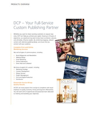 PRODUCTS OVERVIEW




  DCP – Your Full-Service
  Custom Publishing Partner
  Whether you want to retain existing customers or acquire new
  ones, DCP can help you achieve your goals. Drawing on 30 years of
  experience, our award-winning team knows how to entertain, educate,
  and ultimately, influence readers. By combining engaging, relevant
  content with attention-grabbing design, we ensure that you
  connect with your audience.

  Complete Print and Online
  Marketing Services

  We craft all types of communications, including:

  >   Brand Magazines and Newsletters
  >   Website Design
  >   Email Marketing
  >   Online Publications
  >   Direct Mail and Collateral

  We drive all aspects of a project, including:
  > Marketing Strategy
  > Content Development
  > Design Services
  > Project Management
  > Print and Digital Production
  > Distribution

  Passionate Service Brings
  Quality Results

  At DCP, we move projects from concept to completion with equal
  emphasis on quality, economy, timing and long-term effectiveness.
  You will work with an experienced and passionate team dedicated
  to meeting and exceeding your objectives.
 