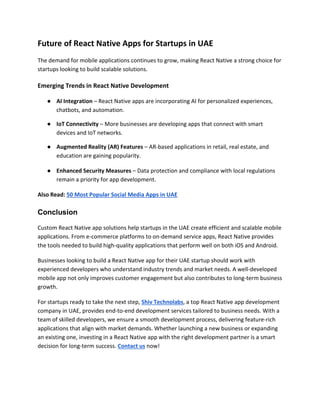 Future of React Native Apps for Startups in UAE
The demand for mobile applications continues to grow, making React Native a strong choice for
startups looking to build scalable solutions.
Emerging Trends in React Native Development
● AI Integration – React Native apps are incorporating AI for personalized experiences,
chatbots, and automation.
● IoT Connectivity – More businesses are developing apps that connect with smart
devices and IoT networks.
● Augmented Reality (AR) Features – AR-based applications in retail, real estate, and
education are gaining popularity.
● Enhanced Security Measures – Data protection and compliance with local regulations
remain a priority for app development.
Also Read: 50 Most Popular Social Media Apps in UAE
Conclusion
Custom React Native app solutions help startups in the UAE create efficient and scalable mobile
applications. From e-commerce platforms to on-demand service apps, React Native provides
the tools needed to build high-quality applications that perform well on both iOS and Android.
Businesses looking to build a React Native app for their UAE startup should work with
experienced developers who understand industry trends and market needs. A well-developed
mobile app not only improves customer engagement but also contributes to long-term business
growth.
For startups ready to take the next step, Shiv Technolabs, a top React Native app development
company in UAE, provides end-to-end development services tailored to business needs. With a
team of skilled developers, we ensure a smooth development process, delivering feature-rich
applications that align with market demands. Whether launching a new business or expanding
an existing one, investing in a React Native app with the right development partner is a smart
decision for long-term success. Contact us now!
 