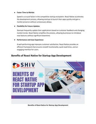 ● Faster Time to Market
Speed is a crucial factor in the competitive startup ecosystem. React Native accelerates
the development process, allowing startups to launch their apps quickly and gain a
market presence without unnecessary delays.
● Flexibility for Future Updates
Startups frequently update their applications based on customer feedback and changing
market trends. React Native simplifies the process, allowing businesses to introduce
new features without significant downtime.
● Performance and User Experience
A well-performing app improves customer satisfaction. React Native provides an
efficient framework that ensures smooth functionality, quick load times, and an
engaging interface for users.
Benefits of React Native for Startup App Development
Benefits of React Native for Startup App Development
 