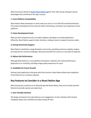 When businesses decide to build a React Native app for their UAE startup, they gain several
advantages that contribute to the app’s success.
1. Cross-Platform Compatibility
React Native allows developers to write code once and run it on both iOS and Android devices.
This reduces development time and costs while maintaining a consistent user experience across
platforms.
2. Faster Development Cycle
With pre-built components and a reusable codebase, developers can build applications
efficiently. React Native supports faster iterations, making it easier to adapt to business needs.
3. Strong Community Support
React Native is backed by a large developer community, providing continuous updates, plugins,
and solutions for common challenges. Businesses benefit from access to a vast pool of expertise.
4. Native-Like Performance
Although React Native is a cross-platform framework, it delivers near-native performance.
Applications run smoothly, providing a high-quality experience for users.
5. Scalability for Future Growth
Startups need applications that grow with their business. React Native allows easy integration
of new features as a company expands.
Key Features to Consider in a React Native App
When businesses customize an on-demand app with React Native, they must include essential
features to provide a great user experience.
1. User-Friendly Interface
The design and layout of an app influence user engagement. A clean interface with intuitive
navigation keeps users satisfied and reduces drop-off rates.
 