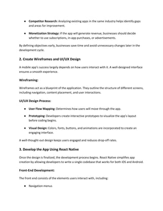 ● Competitor Research: Analyzing existing apps in the same industry helps identify gaps
and areas for improvement.
● Monetization Strategy: If the app will generate revenue, businesses should decide
whether to use subscriptions, in-app purchases, or advertisements.
By defining objectives early, businesses save time and avoid unnecessary changes later in the
development cycle.
2. Create Wireframes and UI/UX Design
A mobile app’s success largely depends on how users interact with it. A well-designed interface
ensures a smooth experience.
Wireframing:
Wireframes act as a blueprint of the application. They outline the structure of different screens,
including navigation, content placement, and user interactions.
UI/UX Design Process:
● User Flow Mapping: Determines how users will move through the app.
● Prototyping: Developers create interactive prototypes to visualize the app’s layout
before coding begins.
● Visual Design: Colors, fonts, buttons, and animations are incorporated to create an
engaging interface.
A well-thought-out design keeps users engaged and reduces drop-off rates.
3. Develop the App Using React Native
Once the design is finalized, the development process begins. React Native simplifies app
creation by allowing developers to write a single codebase that works for both iOS and Android.
Front-End Development:
The front end consists of the elements users interact with, including:
● Navigation menus
 