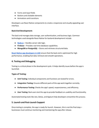 ● Forms and input fields
● Buttons and clickable elements
● Animations and transitions
Developers use React Native components to create a responsive and visually appealing user
interface.
Back-End Development:
The back end manages data storage, user authentication, and business logic. Common
technologies used alongside React Native for backend development include:
● Node.js – Handles server-side logic.
● Firebase – Provides real-time database capabilities.
● MongoDB or PostgreSQL – Stores and retrieves structured data.
React Native app developers in UAE ensure that the back end is optimized for high
performance, enabling fast data retrieval and smooth operations.
4. Testing and Debugging
Testing is a critical phase in the development cycle. It helps identify issues before the app is
launched.
Types of Testing:
● Unit Testing: Individual components and functions are tested for errors.
● Integration Testing: Ensures different parts of the app work together correctly.
● Performance Testing: Checks the app’s speed, responsiveness, and efficiency.
● User Testing: Real users test the app to provide feedback on usability and functionality.
Automated testing tools like Jest, Detox, and Appium help developers streamline this process.
5. Launch and Post-Launch Support
Once testing is complete, the app is ready for launch. However, this is not the final step—
businesses must continue monitoring and maintaining the app after release.
 
