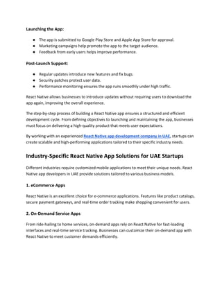 Launching the App:
● The app is submitted to Google Play Store and Apple App Store for approval.
● Marketing campaigns help promote the app to the target audience.
● Feedback from early users helps improve performance.
Post-Launch Support:
● Regular updates introduce new features and fix bugs.
● Security patches protect user data.
● Performance monitoring ensures the app runs smoothly under high traffic.
React Native allows businesses to introduce updates without requiring users to download the
app again, improving the overall experience.
The step-by-step process of building a React Native app ensures a structured and efficient
development cycle. From defining objectives to launching and maintaining the app, businesses
must focus on delivering a high-quality product that meets user expectations.
By working with an experienced React Native app development company in UAE, startups can
create scalable and high-performing applications tailored to their specific industry needs.
Industry-Specific React Native App Solutions for UAE Startups
Different industries require customized mobile applications to meet their unique needs. React
Native app developers in UAE provide solutions tailored to various business models.
1. eCommerce Apps
React Native is an excellent choice for e-commerce applications. Features like product catalogs,
secure payment gateways, and real-time order tracking make shopping convenient for users.
2. On-Demand Service Apps
From ride-hailing to home services, on-demand apps rely on React Native for fast-loading
interfaces and real-time service tracking. Businesses can customize their on-demand app with
React Native to meet customer demands efficiently.
 