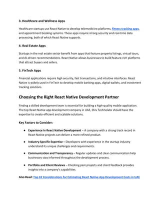 3. Healthcare and Wellness Apps
Healthcare startups use React Native to develop telemedicine platforms, fitness tracking apps,
and appointment booking systems. These apps require strong security and real-time data
processing, both of which React Native supports.
4. Real Estate Apps
Startups in the real estate sector benefit from apps that feature property listings, virtual tours,
and AI-driven recommendations. React Native allows businesses to build feature-rich platforms
that attract buyers and sellers.
5. FinTech Apps
Financial applications require high security, fast transactions, and intuitive interfaces. React
Native is widely used in FinTech to develop mobile banking apps, digital wallets, and investment
tracking solutions.
Choosing the Right React Native Development Partner
Finding a skilled development team is essential for building a high-quality mobile application.
The top React Native app development company in UAE, Shiv Technolabs should have the
expertise to create efficient and scalable solutions.
Key Factors to Consider:
● Experience in React Native Development – A company with a strong track record in
React Native projects can deliver a more refined product.
● Industry-Specific Expertise – Developers with experience in the startup industry
understand its unique challenges and requirements.
● Communication and Transparency – Regular updates and clear communication help
businesses stay informed throughout the development process.
● Portfolio and Client Reviews – Checking past projects and client feedback provides
insights into a company’s capabilities.
Also Read: Top 10 Considerations for Estimating React Native App Development Costs in UAE
 