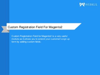 Custom Registration Field For Magento2
Custom Registration Field for Magento2 is a very useful
module as it allows you to extend your customer’s sign up
form by adding custom fields.
 